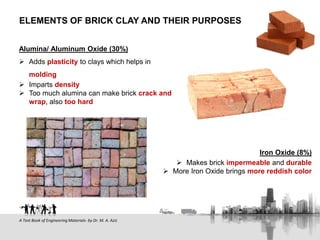 Alumina/ Aluminum Oxide (30%)
 Adds plasticity to clays which helps in
molding
 Imparts density
 Too much alumina can make brick crack and
wrap, also too hard
ELEMENTS OF BRICK CLAY AND THEIR PURPOSES
A Text Book of Engineering Materials- by Dr. M. A. Aziz
Iron Oxide (8%)
 Makes brick impermeable and durable
 More Iron Oxide brings more reddish color
 