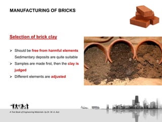 Selection of brick clay
 Should be free from harmful elements
Sedimentary deposits are quite suitable
 Samples are made first, then the clay is
judged
 Different elements are adjusted
MANUFACTURING OF BRICKS
A Text Book of Engineering Materials- by Dr. M. A. Aziz
 