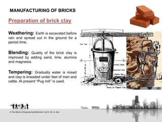 Preparation of brick clay
Weathering: Earth is excavated before
rain and spread out in the ground for a
period time.
Blending: Quality of the brick clay is
improved by adding sand, lime, alumina
and magnesia.
Tempering: Gradually water is mixed
and clay is kneaded under feet of men and
cattle. At present “Pug mill” is used.
MANUFACTURING OF BRICKS
A Text Book of Engineering Materials- by Dr. M. A. Aziz
 