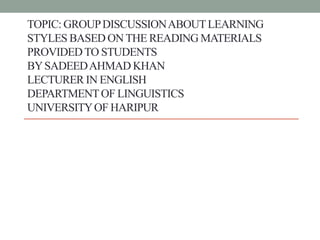 TOPIC: GROUPDISCUSSIONABOUTLEARNING
STYLES BASED ONTHE READING MATERIALS
PROVIDEDTO STUDENTS
BYSADEEDAHMAD KHAN
LECTURER IN ENGLISH
DEPARTMENTOF LINGUISTICS
UNIVERSITYOF HARIPUR
 