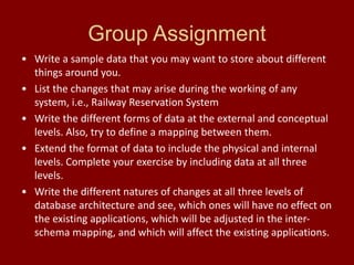 Group Assignment
• Write a sample data that you may want to store about different
things around you.
• List the changes that may arise during the working of any
system, i.e., Railway Reservation System
• Write the different forms of data at the external and conceptual
levels. Also, try to define a mapping between them.
• Extend the format of data to include the physical and internal
levels. Complete your exercise by including data at all three
levels.
• Write the different natures of changes at all three levels of
database architecture and see, which ones will have no effect on
the existing applications, which will be adjusted in the inter-
schema mapping, and which will affect the existing applications.
 