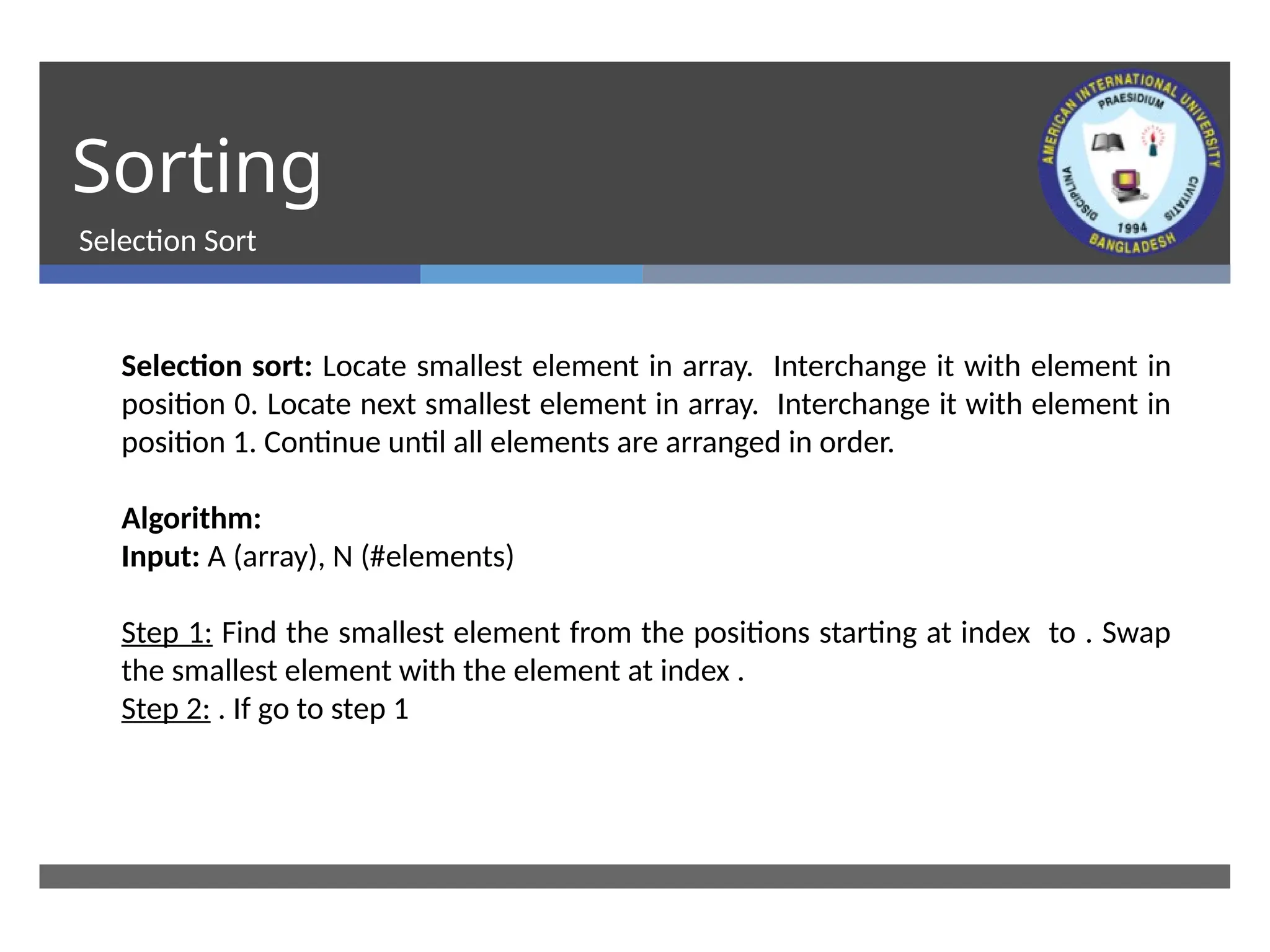 Sorting
Selection Sort
Selection sort: Locate smallest element in array. Interchange it with element in
position 0. Locate next smallest element in array. Interchange it with element in
position 1. Continue until all elements are arranged in order.
Algorithm:
Input: A (array), N (#elements)
Step 1: Find the smallest element from the positions starting at index to . Swap
the smallest element with the element at index .
Step 2: . If go to step 1
 