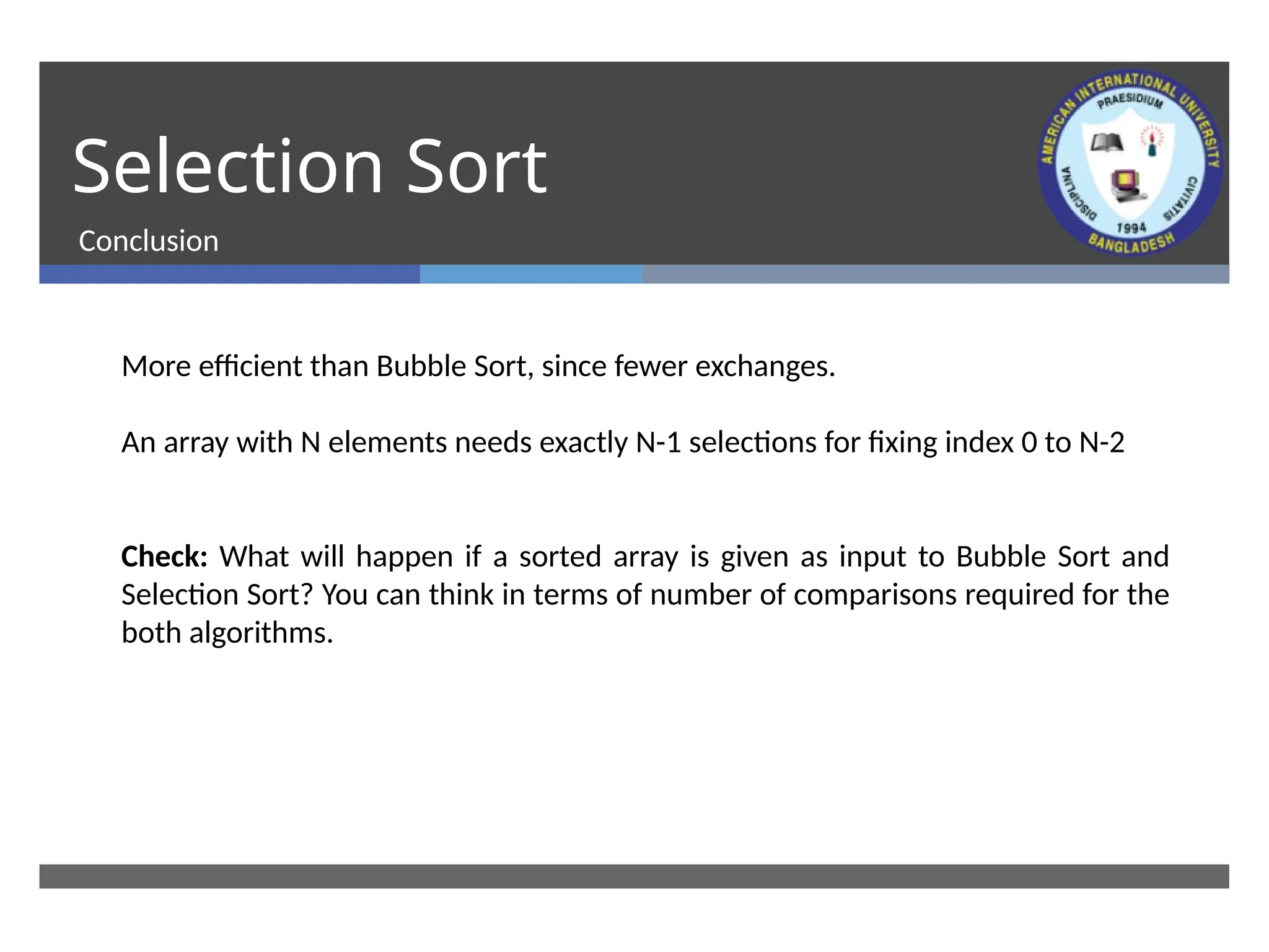 Selection Sort
Conclusion
More efficient than Bubble Sort, since fewer exchanges.
An array with N elements needs exactly N-1 selections for fixing index 0 to N-2
Check: What will happen if a sorted array is given as input to Bubble Sort and
Selection Sort? You can think in terms of number of comparisons required for the
both algorithms.
 