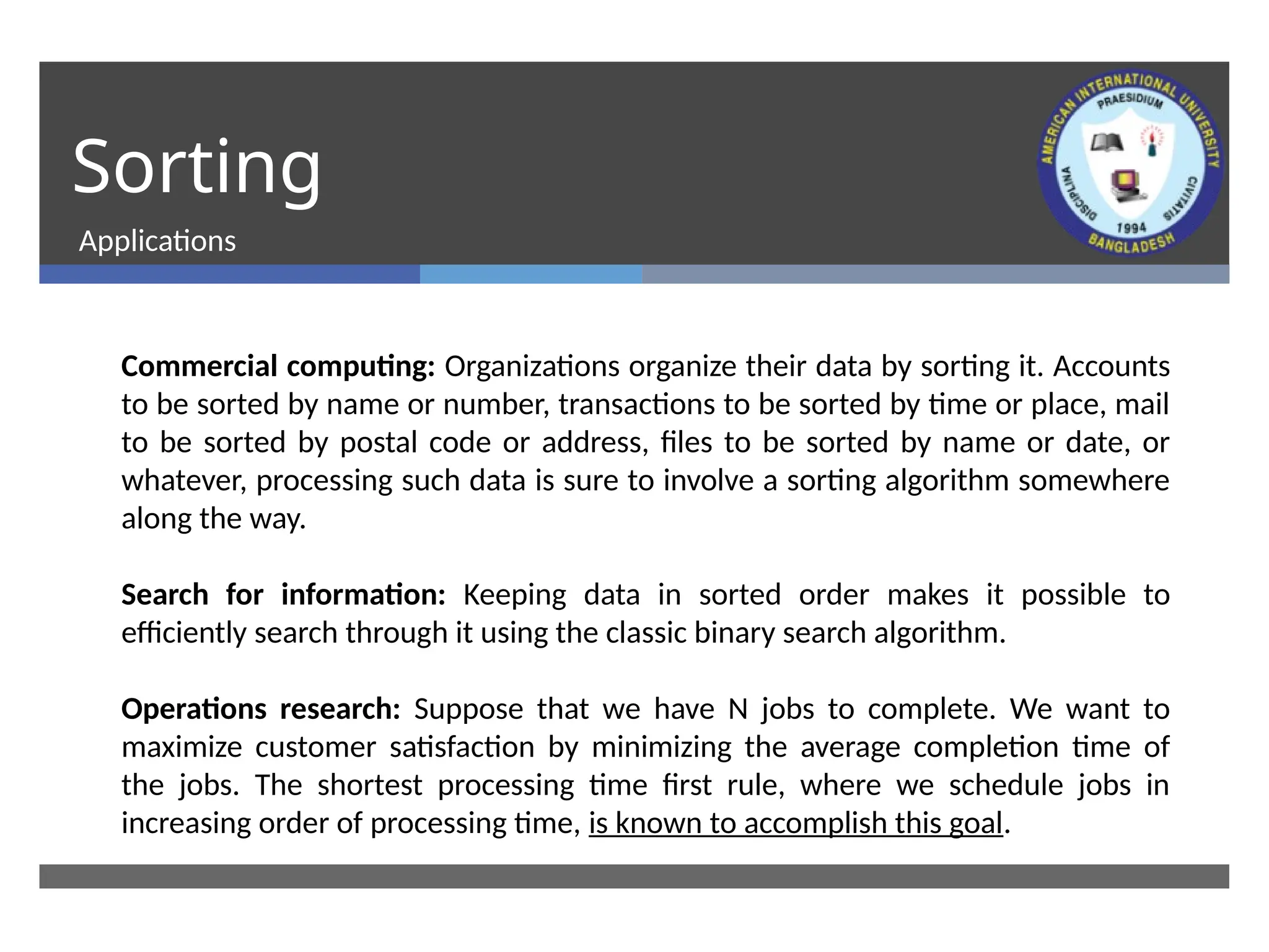 Sorting
Applications
Commercial computing: Organizations organize their data by sorting it. Accounts
to be sorted by name or number, transactions to be sorted by time or place, mail
to be sorted by postal code or address, files to be sorted by name or date, or
whatever, processing such data is sure to involve a sorting algorithm somewhere
along the way.
Search for information: Keeping data in sorted order makes it possible to
efficiently search through it using the classic binary search algorithm.
Operations research: Suppose that we have N jobs to complete. We want to
maximize customer satisfaction by minimizing the average completion time of
the jobs. The shortest processing time first rule, where we schedule jobs in
increasing order of processing time, is known to accomplish this goal.
 