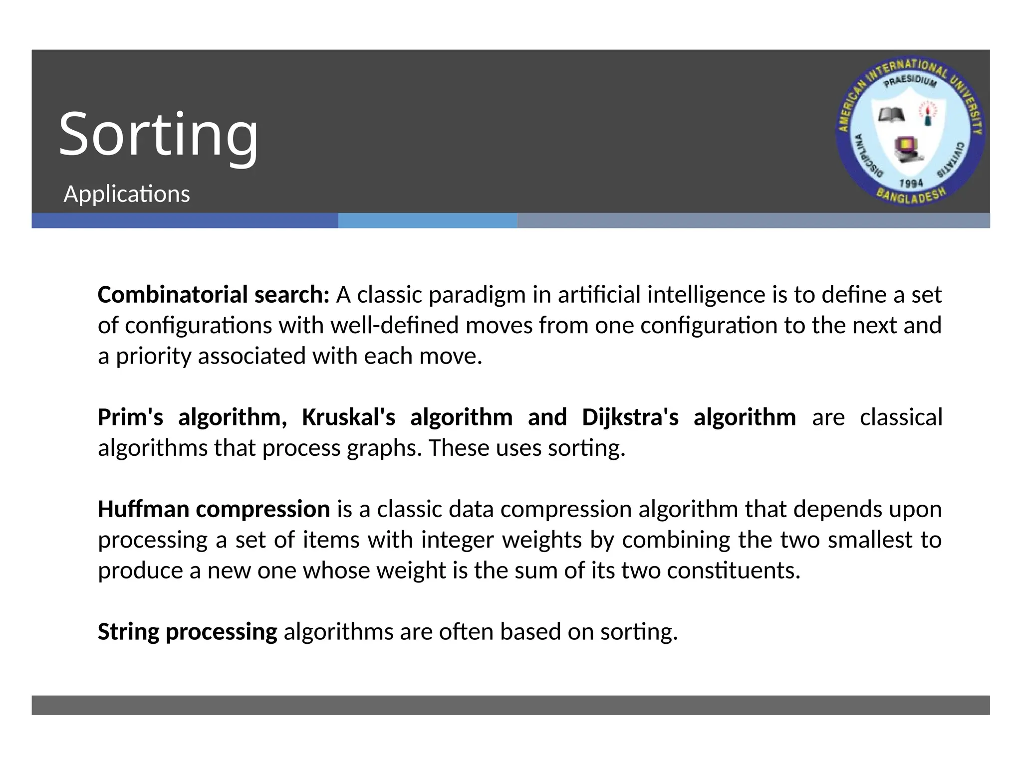 Sorting
Applications
Combinatorial search: A classic paradigm in artificial intelligence is to define a set
of configurations with well-defined moves from one configuration to the next and
a priority associated with each move.
Prim's algorithm, Kruskal's algorithm and Dijkstra's algorithm are classical
algorithms that process graphs. These uses sorting.
Huffman compression is a classic data compression algorithm that depends upon
processing a set of items with integer weights by combining the two smallest to
produce a new one whose weight is the sum of its two constituents.
String processing algorithms are often based on sorting.
 