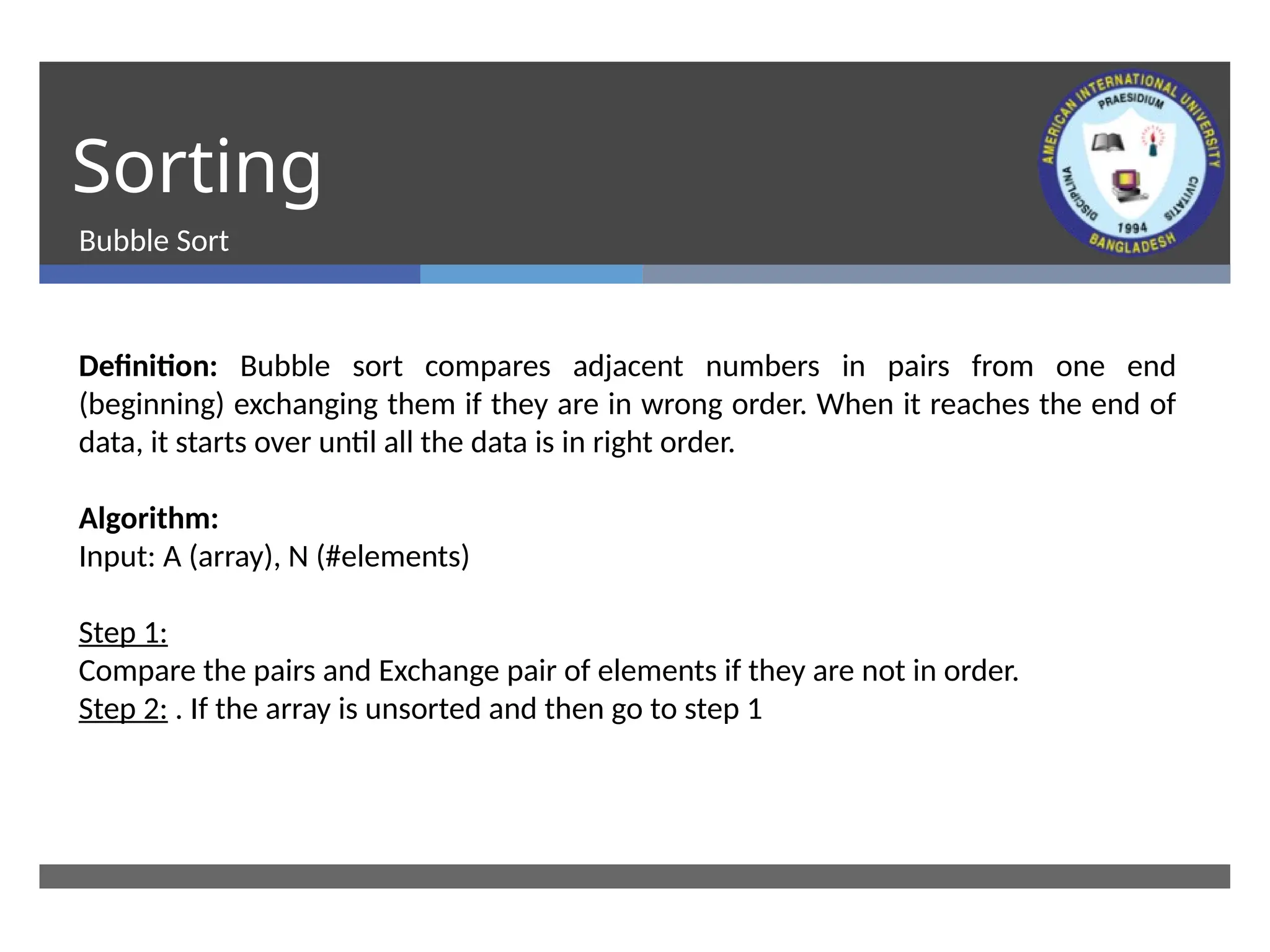 Sorting
Bubble Sort
Definition: Bubble sort compares adjacent numbers in pairs from one end
(beginning) exchanging them if they are in wrong order. When it reaches the end of
data, it starts over until all the data is in right order.
Algorithm:
Input: A (array), N (#elements)
Step 1:
Compare the pairs and Exchange pair of elements if they are not in order.
Step 2: . If the array is unsorted and then go to step 1
 