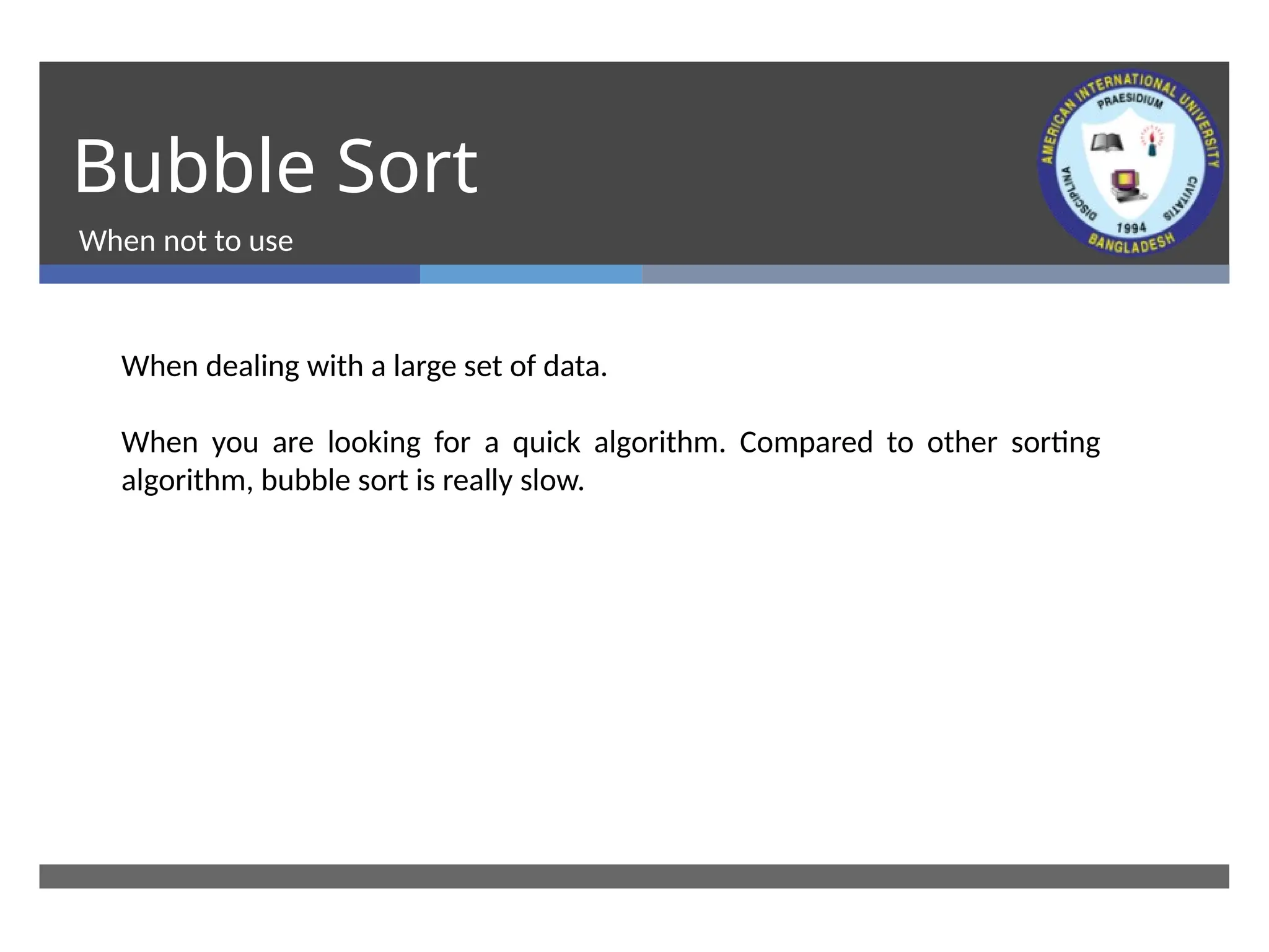 Bubble Sort
When not to use
When dealing with a large set of data.
When you are looking for a quick algorithm. Compared to other sorting
algorithm, bubble sort is really slow.
 