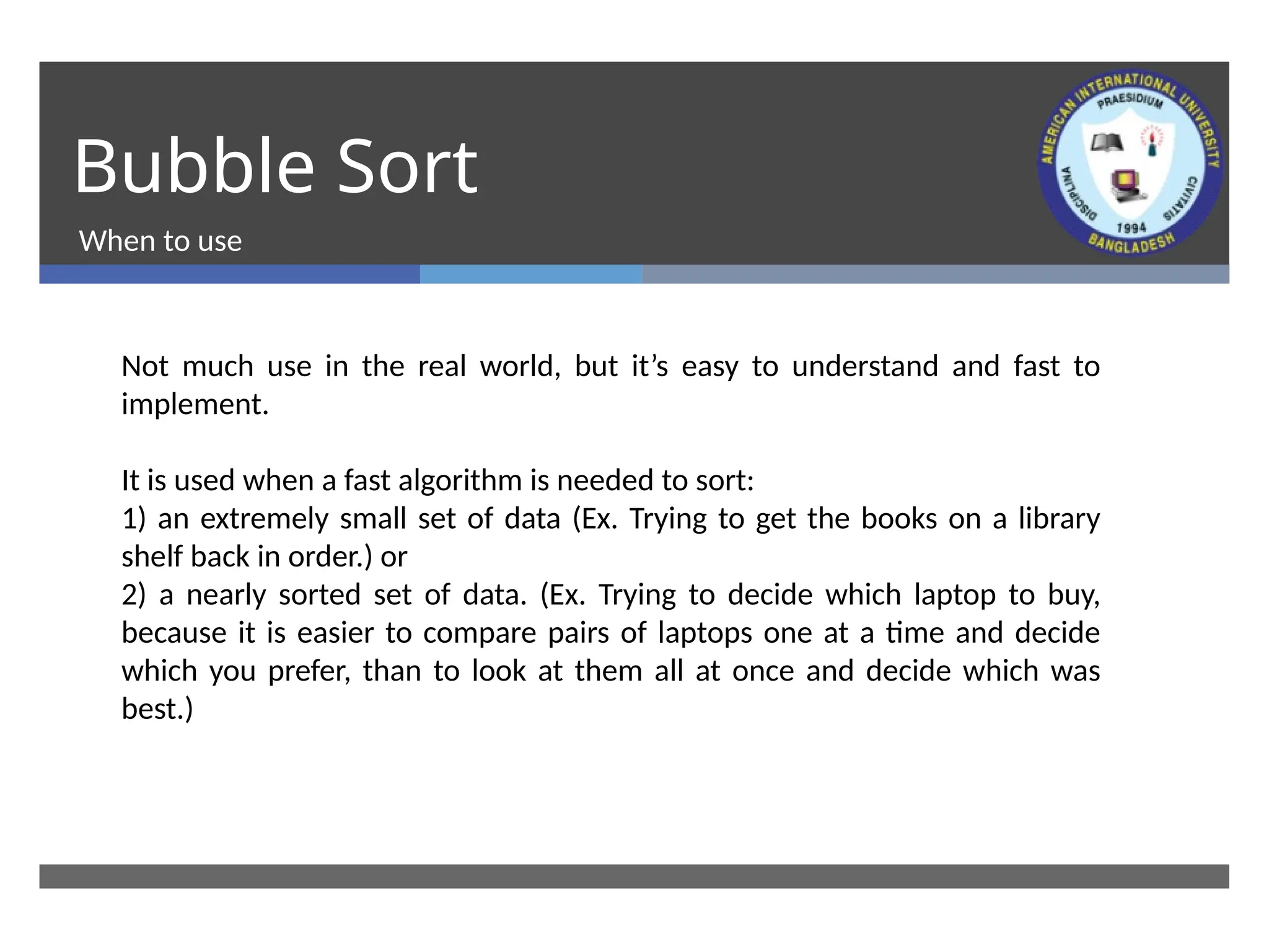 Bubble Sort
When to use
Not much use in the real world, but it’s easy to understand and fast to
implement.
It is used when a fast algorithm is needed to sort:
1) an extremely small set of data (Ex. Trying to get the books on a library
shelf back in order.) or
2) a nearly sorted set of data. (Ex. Trying to decide which laptop to buy,
because it is easier to compare pairs of laptops one at a time and decide
which you prefer, than to look at them all at once and decide which was
best.)
 