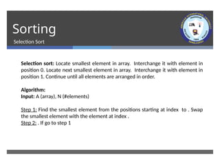 Sorting
Selection Sort
Selection sort: Locate smallest element in array. Interchange it with element in
position 0. Locate next smallest element in array. Interchange it with element in
position 1. Continue until all elements are arranged in order.
Algorithm:
Input: A (array), N (#elements)
Step 1: Find the smallest element from the positions starting at index to . Swap
the smallest element with the element at index .
Step 2: . If go to step 1
 