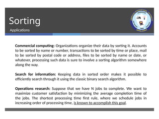 Sorting
Applications
Commercial computing: Organizations organize their data by sorting it. Accounts
to be sorted by name or number, transactions to be sorted by time or place, mail
to be sorted by postal code or address, files to be sorted by name or date, or
whatever, processing such data is sure to involve a sorting algorithm somewhere
along the way.
Search for information: Keeping data in sorted order makes it possible to
efficiently search through it using the classic binary search algorithm.
Operations research: Suppose that we have N jobs to complete. We want to
maximize customer satisfaction by minimizing the average completion time of
the jobs. The shortest processing time first rule, where we schedule jobs in
increasing order of processing time, is known to accomplish this goal.
 
