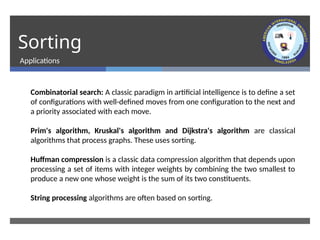 Sorting
Applications
Combinatorial search: A classic paradigm in artificial intelligence is to define a set
of configurations with well-defined moves from one configuration to the next and
a priority associated with each move.
Prim's algorithm, Kruskal's algorithm and Dijkstra's algorithm are classical
algorithms that process graphs. These uses sorting.
Huffman compression is a classic data compression algorithm that depends upon
processing a set of items with integer weights by combining the two smallest to
produce a new one whose weight is the sum of its two constituents.
String processing algorithms are often based on sorting.
 