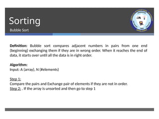 Sorting
Bubble Sort
Definition: Bubble sort compares adjacent numbers in pairs from one end
(beginning) exchanging them if they are in wrong order. When it reaches the end of
data, it starts over until all the data is in right order.
Algorithm:
Input: A (array), N (#elements)
Step 1:
Compare the pairs and Exchange pair of elements if they are not in order.
Step 2: . If the array is unsorted and then go to step 1
 