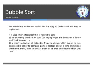 Bubble Sort
When to use
Not much use in the real world, but it’s easy to understand and fast to
implement.
It is used when a fast algorithm is needed to sort:
1) an extremely small set of data (Ex. Trying to get the books on a library
shelf back in order.) or
2) a nearly sorted set of data. (Ex. Trying to decide which laptop to buy,
because it is easier to compare pairs of laptops one at a time and decide
which you prefer, than to look at them all at once and decide which was
best.)
 