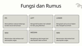 Fungsi dan Rumus
IFS
Memudahkan evaluasi beberapa
kondisi secara bersamaan.
MAX
Mengambil karakter dari sebelah
kiri teks yang diberikan.
LEFT
MEDIAN
LOWER
Mengubah semua huruf dalam
teks menjadi huruf kecil.
MIN
Menemukan nilai terbesar dari
sekumpulan angka.
Menghitung nilai tengah dari
sekumpulan data numerik.
Menemukan nilai terkecil dari
sekumpulan angka.
 
