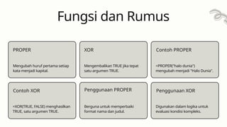 Fungsi dan Rumus
PROPER
Mengubah huruf pertama setiap
kata menjadi kapital.
Contoh XOR
Mengembalikan TRUE jika tepat
satu argumen TRUE.
XOR
Penggunaan PROPER
Contoh PROPER
=PROPER("halo dunia")
mengubah menjadi "Halo Dunia".
Penggunaan XOR
=XOR(TRUE, FALSE) menghasilkan
TRUE, satu argumen TRUE.
Berguna untuk memperbaiki
format nama dan judul.
Digunakan dalam logika untuk
evaluasi kondisi kompleks.
 