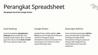 Excel menyediakan pengalaman
desktop yang kuat dengan fitur
lengkap untuk analisis data. Tersedia
juga versi cloud untuk akses mudah
dari mana saja dan kapan saja.
Excel Desktop
Google Sheets adalah aplikasi web-
first yang memungkinkan kolaborasi
real-time. Pengguna dapat
berkolaborasi secara bersamaan dan
menyimpan versi terbaru di cloud
tanpa kehilangan data.
Google Sheets
Excel mendukung berbagai add-ins
yang memperkaya fungsionalitas,
sedangkan Google Sheets
menawarkan integrasi yang kuat
dengan alat Google lainnya,
memudahkan alur kerja dan
kolaborasi.
Dukungan Add-Ins
Menjelajahi Excel dan Google Sheets
Perangkat Spreadsheet
 
