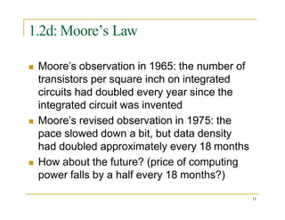 1.2d: Moore’s Law
 Moore’s observation in 1965: the number of
transistors per square inch on integrated
circuits had doubled every year since the
integrated circuit was invented
 Moore’s revised observation in 1975: the
pace slowed down a bit, but data density
had doubled approximately every 18 months
 How about the future? (price of computing
power falls by a half every 18 months?)
11
 
