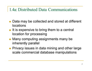 1.4a: Distributed Data Communications

 Data may be collected and stored at different
locations
 It is expensive to bring them to a central
location for processing
 Many computing assignments many be
inherently parallel
 Privacy issues in data mining and other large
scale commercial database manipulations
17
 