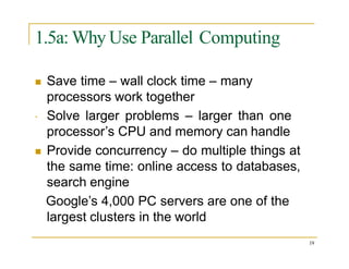 1.5a: Why Use Parallel Computing

 Save time – wall clock time – many
processors work together
Solve larger problems – larger than one
processor’s CPU and memory can handle
 Provide concurrency – do multiple things at
the same time: online access to databases,
search engine
Google’s 4,000 PC servers are one of the
largest clusters in the world
19
 
