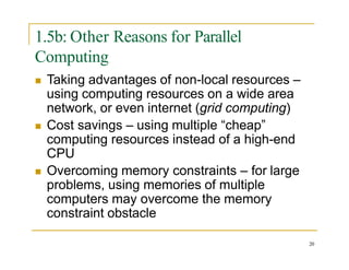 1.5b: Other Reasons for Parallel
Computing
 Taking advantages of non-local resources –
using computing resources on a wide area
network, or even internet (grid computing)
 Cost savings – using multiple “cheap”
computing resources instead of a high-end
CPU
 Overcoming memory constraints – for large
problems, using memories of multiple
computers may overcome the memory
constraint obstacle
20
 