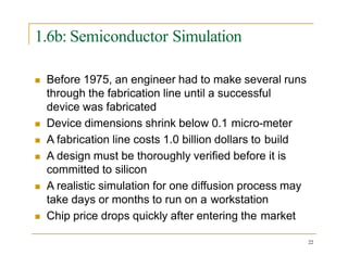 1.6b: Semiconductor Simulation
 Before 1975, an engineer had to make several runs
through the fabrication line until a successful
device was fabricated
 Device dimensions shrink below 0.1 micro-meter
 A fabrication line costs 1.0 billion dollars to build
 A design must be thoroughly verified before it is
committed to silicon
 A realistic simulation for one diffusion process may
take days or months to run on a workstation
 Chip price drops quickly after entering the market
22
 