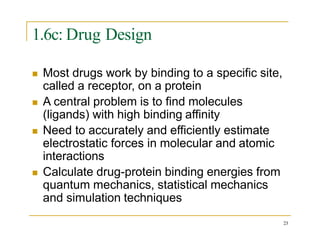 1.6c: Drug Design
 Most drugs work by binding to a specific site,
called a receptor, on a protein
 A central problem is to find molecules
(ligands) with high binding affinity
 Need to accurately and efficiently estimate
electrostatic forces in molecular and atomic
interactions
 Calculate drug-protein binding energies from
quantum mechanics, statistical mechanics
and simulation techniques
23
 