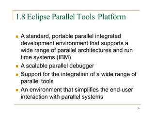 1.8 Eclipse Parallel Tools Platform
 A standard, portable parallel integrated
development environment that supports a
wide range of parallel architectures and run
time systems (IBM)
 A scalable parallel debugger
 Support for the integration of a wide range of
parallel tools
 An environment that simplifies the end-user
interaction with parallel systems
26
 