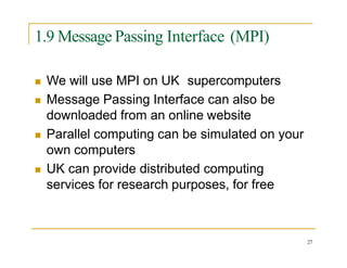 1.9 Message Passing Interface (MPI)
 We will use MPI on UK supercomputers
 Message Passing Interface can also be
downloaded from an online website
 Parallel computing can be simulated on your
own computers
 UK can provide distributed computing
services for research purposes, for free
27
 