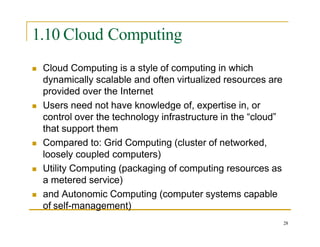 1.10 Cloud Computing
 Cloud Computing is a style of computing in which
dynamically scalable and often virtualized resources are
provided over the Internet
 Users need not have knowledge of, expertise in, or
control over the technology infrastructure in the “cloud”
that support them
 Compared to: Grid Computing (cluster of networked,
loosely coupled computers)
 Utility Computing (packaging of computing resources as
a metered service)
 and Autonomic Computing (computer systems capable
of self-management)
28
 