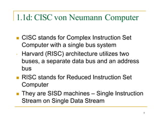 1.1d: CISC von Neumann Computer

 CISC stands for Complex Instruction Set
Computer with a single bus system
Harvard (RISC) architecture utilizes two
buses, a separate data bus and an address
bus
 RISC stands for Reduced Instruction Set
Computer
 They are SISD machines – Single Instruction
Stream on Single Data Stream
5
 