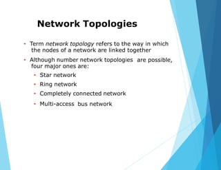 Network Topologies
• Term network topology refers to the way in which
the nodes of a network are linked together
• Although number network topologies
four major ones are:
• Star network
• Ring network
• Completely connected network
are possible,
• Multi-access bus network
 