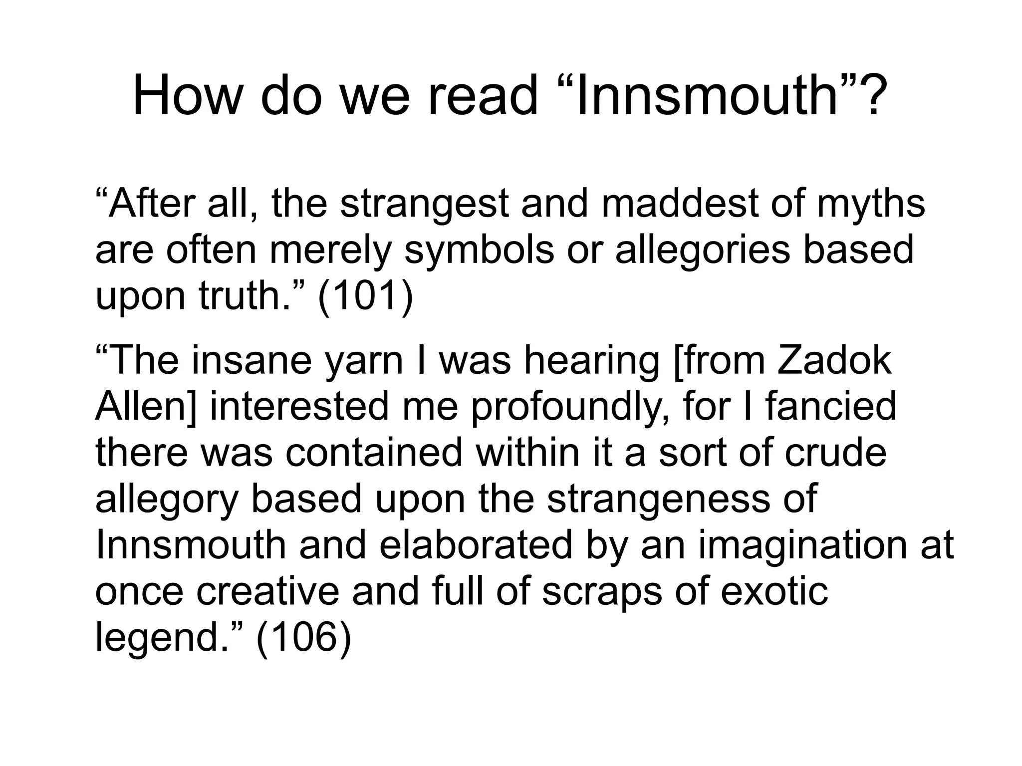 How do we read “Innsmouth”?
“After all, the strangest and maddest of myths
are often merely symbols or allegories based
upon truth.” (101)
“The insane yarn I was hearing [from Zadok
Allen] interested me profoundly, for I fancied
there was contained within it a sort of crude
allegory based upon the strangeness of
Innsmouth and elaborated by an imagination at
once creative and full of scraps of exotic
legend.” (106)
 