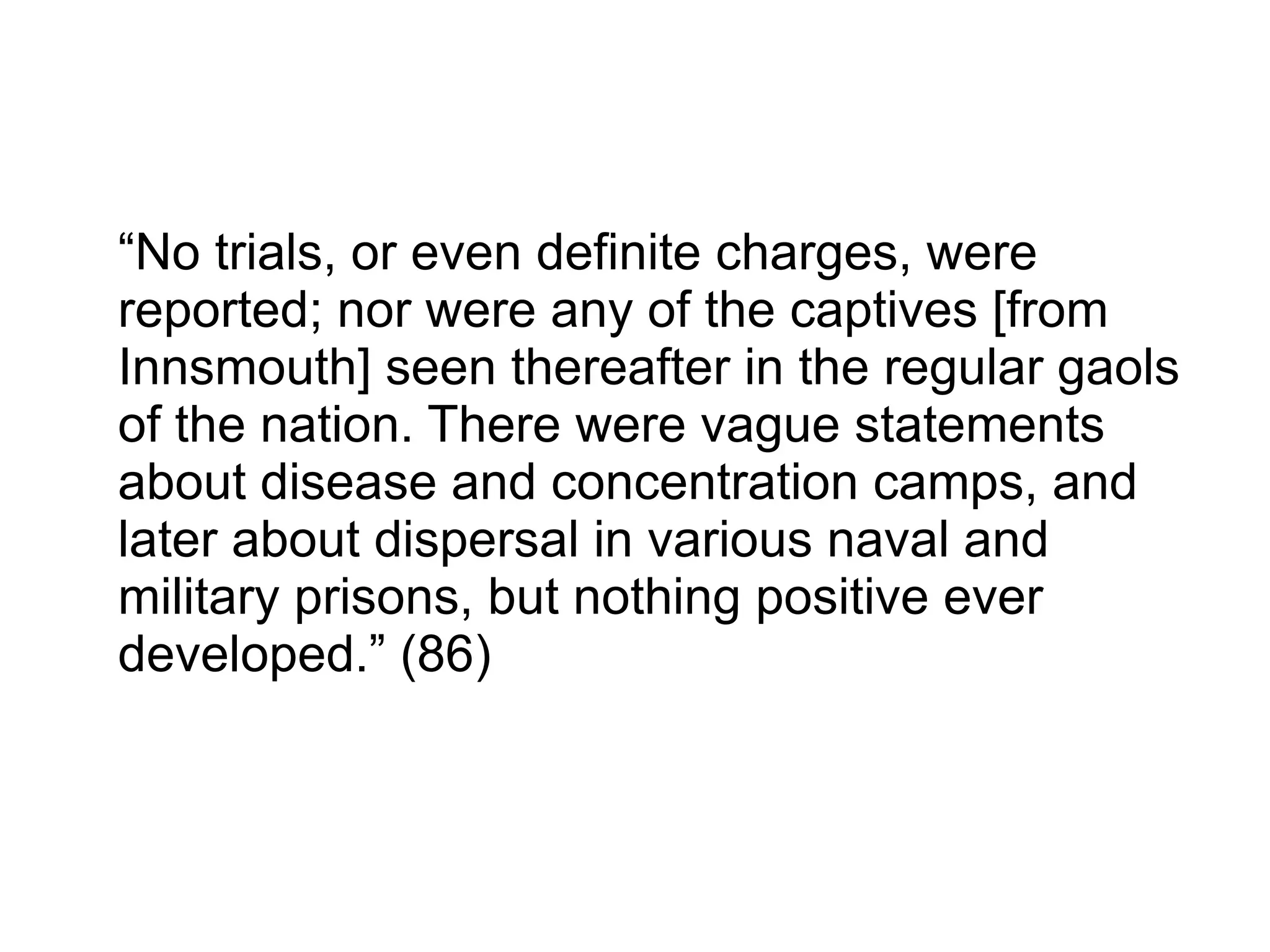 “No trials, or even definite charges, were
reported; nor were any of the captives [from
Innsmouth] seen thereafter in the regular gaols
of the nation. There were vague statements
about disease and concentration camps, and
later about dispersal in various naval and
military prisons, but nothing positive ever
developed.” (86)
 