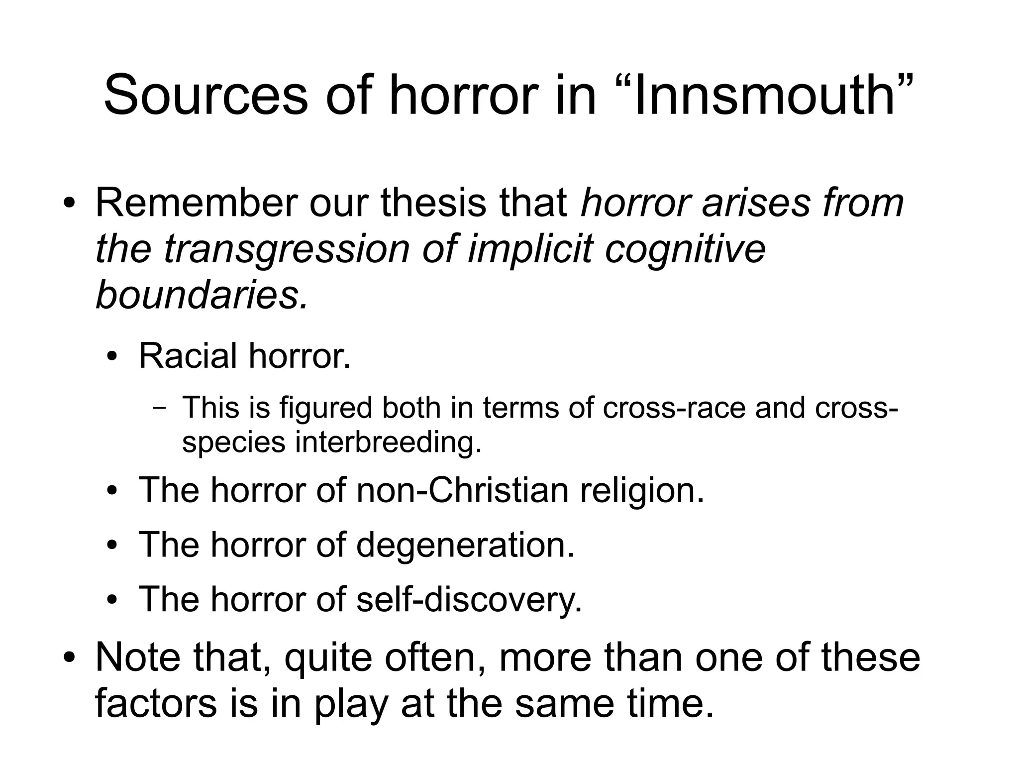 Sources of horror in “Innsmouth”
● Remember our thesis that horror arises from
the transgression of implicit cognitive
boundaries.
● Racial horror.
– This is figured both in terms of cross-race and cross-
species interbreeding.
● The horror of non-Christian religion.
● The horror of degeneration.
● The horror of self-discovery.
● Note that, quite often, more than one of these
factors is in play at the same time.
 