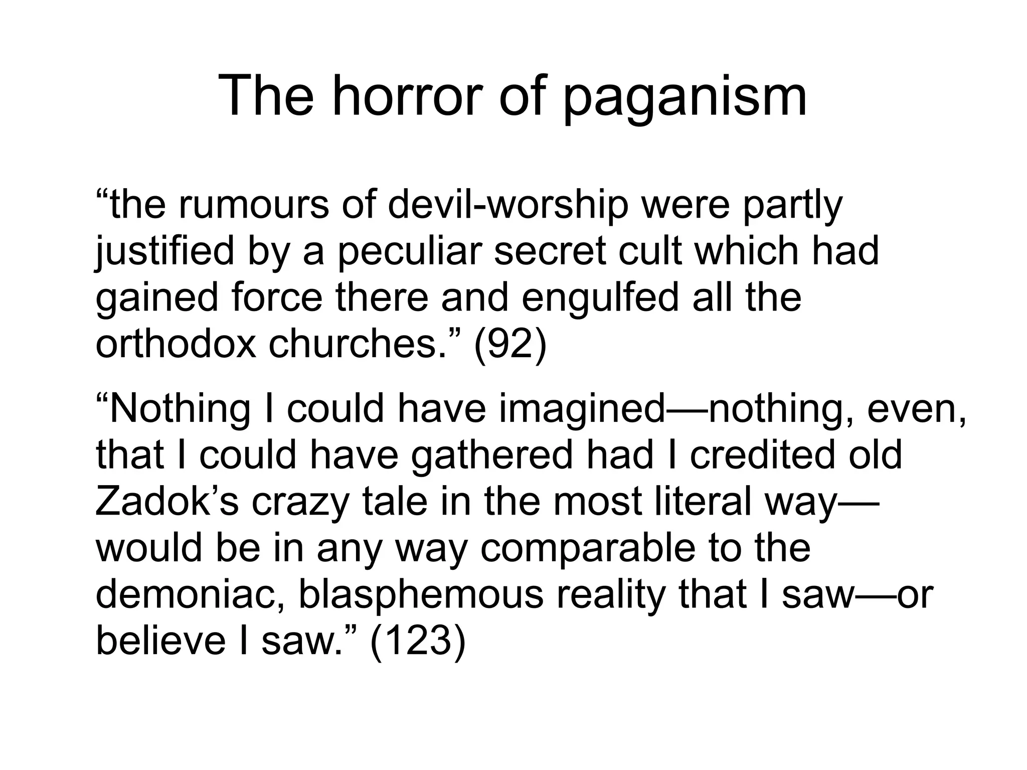The horror of paganism
“the rumours of devil-worship were partly
justified by a peculiar secret cult which had
gained force there and engulfed all the
orthodox churches.” (92)
“Nothing I could have imagined—nothing, even,
that I could have gathered had I credited old
Zadok’s crazy tale in the most literal way—
would be in any way comparable to the
demoniac, blasphemous reality that I saw—or
believe I saw.” (123)
 