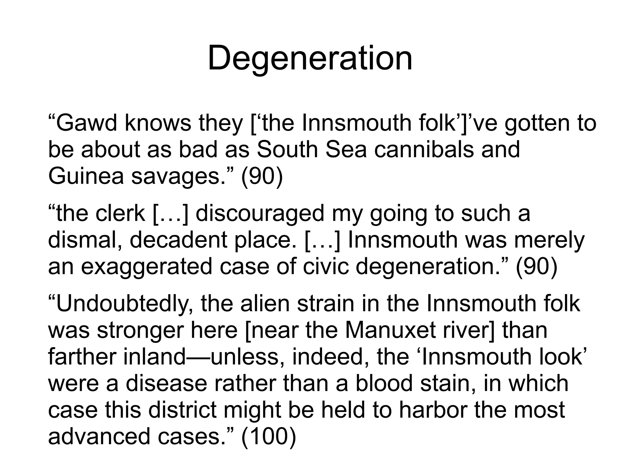 Degeneration
“Gawd knows they [‘the Innsmouth folk’]’ve gotten to
be about as bad as South Sea cannibals and
Guinea savages.” (90)
“the clerk […] discouraged my going to such a
dismal, decadent place. […] Innsmouth was merely
an exaggerated case of civic degeneration.” (90)
“Undoubtedly, the alien strain in the Innsmouth folk
was stronger here [near the Manuxet river] than
farther inland—unless, indeed, the ‘Innsmouth look’
were a disease rather than a blood stain, in which
case this district might be held to harbor the most
advanced cases.” (100)
 