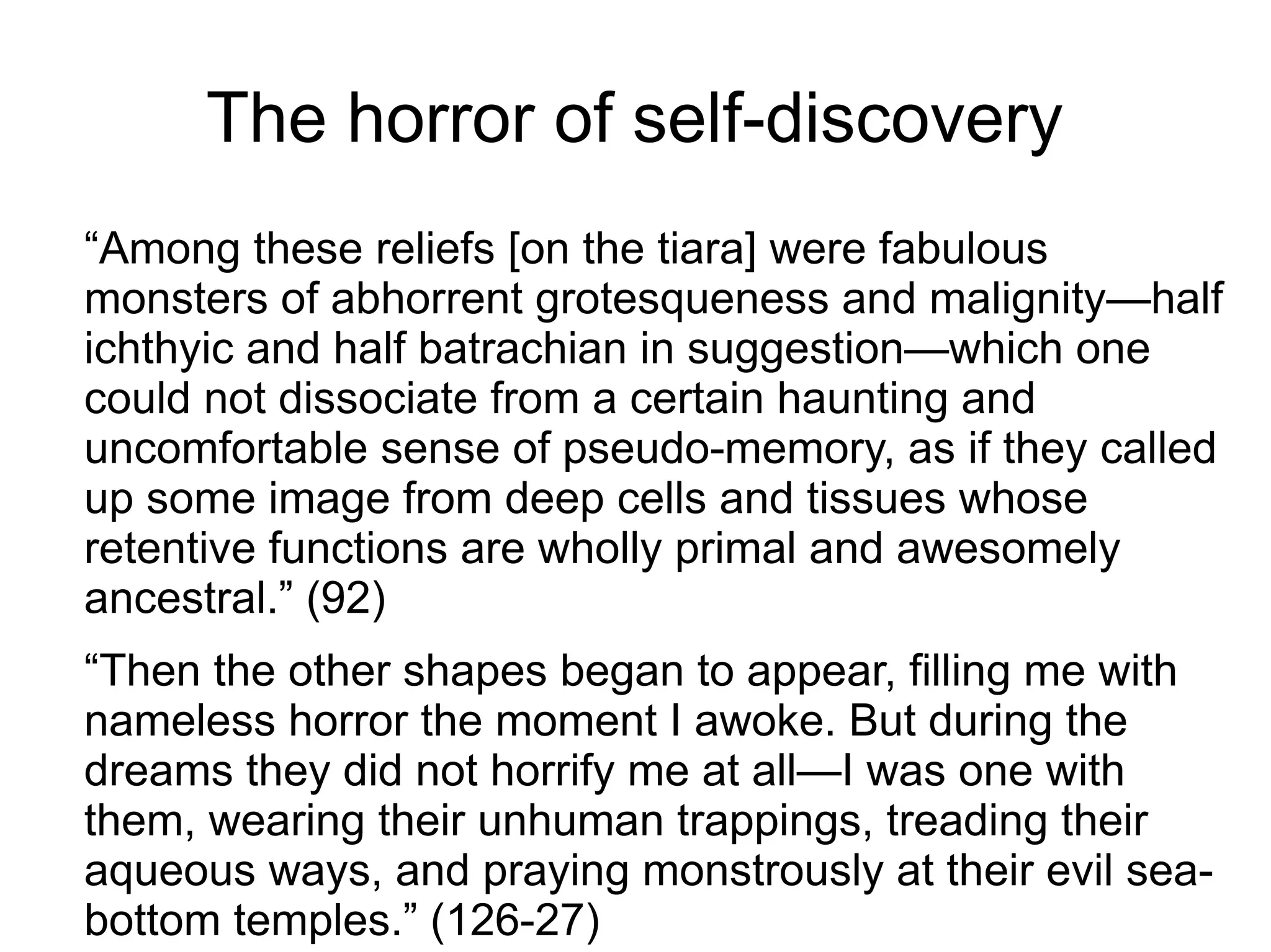 The horror of self-discovery
“Among these reliefs [on the tiara] were fabulous
monsters of abhorrent grotesqueness and malignity—half
ichthyic and half batrachian in suggestion—which one
could not dissociate from a certain haunting and
uncomfortable sense of pseudo-memory, as if they called
up some image from deep cells and tissues whose
retentive functions are wholly primal and awesomely
ancestral.” (92)
“Then the other shapes began to appear, filling me with
nameless horror the moment I awoke. But during the
dreams they did not horrify me at all—I was one with
them, wearing their unhuman trappings, treading their
aqueous ways, and praying monstrously at their evil sea-
bottom temples.” (126-27)
 