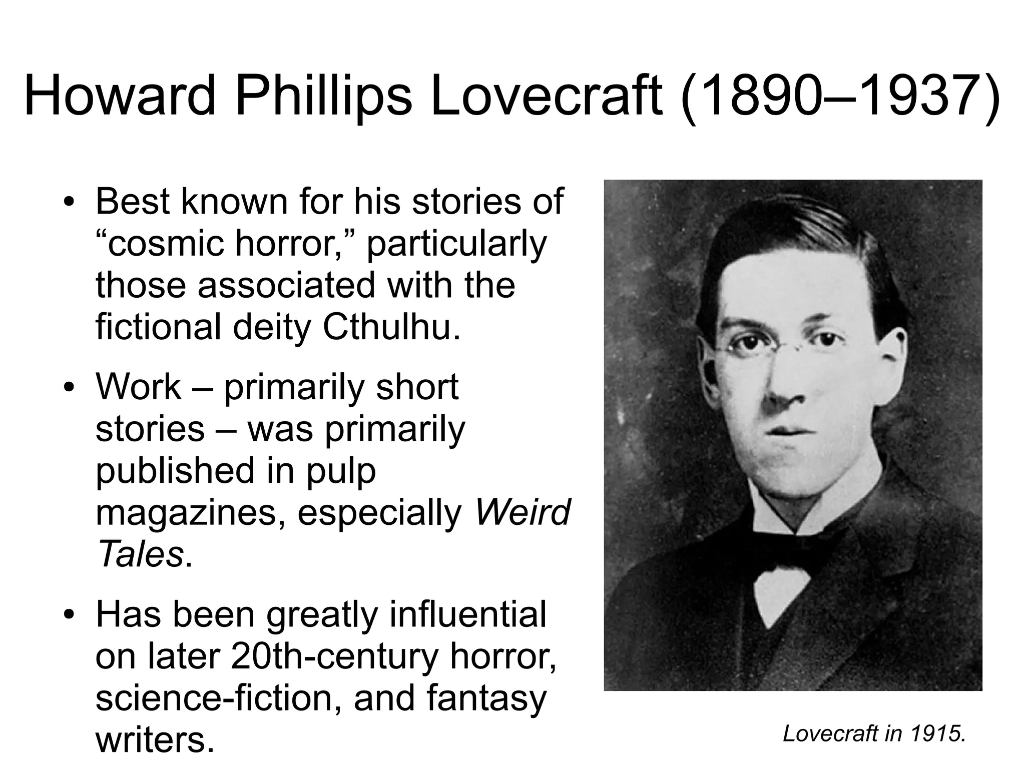 Howard Phillips Lovecraft (1890–1937)
● Best known for his stories of
“cosmic horror,” particularly
those associated with the
fictional deity Cthulhu.
● Work – primarily short
stories – was primarily
published in pulp
magazines, especially Weird
Tales.
● Has been greatly influential
on later 20th-century horror,
science-fiction, and fantasy
writers. Lovecraft in 1915.
 