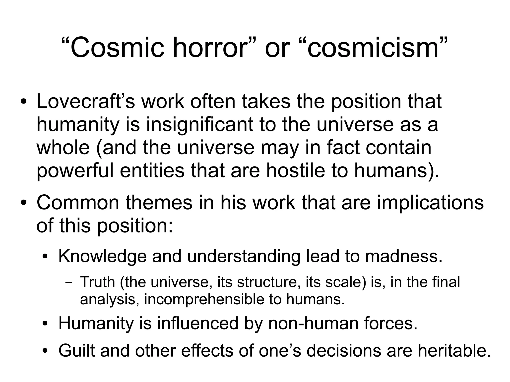 “Cosmic horror” or “cosmicism”
● Lovecraft’s work often takes the position that
humanity is insignificant to the universe as a
whole (and the universe may in fact contain
powerful entities that are hostile to humans).
● Common themes in his work that are implications
of this position:
● Knowledge and understanding lead to madness.
– Truth (the universe, its structure, its scale) is, in the final
analysis, incomprehensible to humans.
● Humanity is influenced by non-human forces.
● Guilt and other effects of one’s decisions are heritable.
 