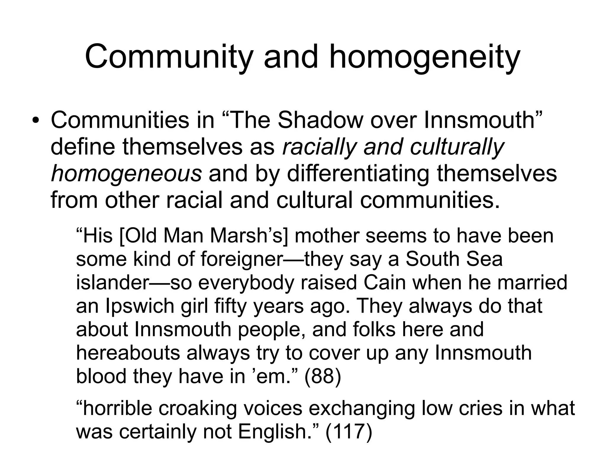Community and homogeneity
● Communities in “The Shadow over Innsmouth”
define themselves as racially and culturally
homogeneous and by differentiating themselves
from other racial and cultural communities.
“His [Old Man Marsh’s] mother seems to have been
some kind of foreigner—they say a South Sea
islander—so everybody raised Cain when he married
an Ipswich girl fifty years ago. They always do that
about Innsmouth people, and folks here and
hereabouts always try to cover up any Innsmouth
blood they have in ’em.” (88)
“horrible croaking voices exchanging low cries in what
was certainly not English.” (117)
 