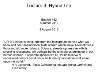 Lecture 4: Hybrid Life
English 192
Summer 2013
8 August 2013
“Life is a hideous thing, and from the background behind what we
know of it peer daemoniacal hints of truth which make it sometimes a
thousandfold more hideous. Science, already oppressive with its
shocking revelations, will perhaps be the ultimate exterminator of our
human species–if separate species we be–for its reserve of
unguessed horrors could never be borne by mortal brains if loosed
upon the world."
— H.P. Lovecraft, “Facts Concerning the Late Arthur Jermyn and
His Family”
 
