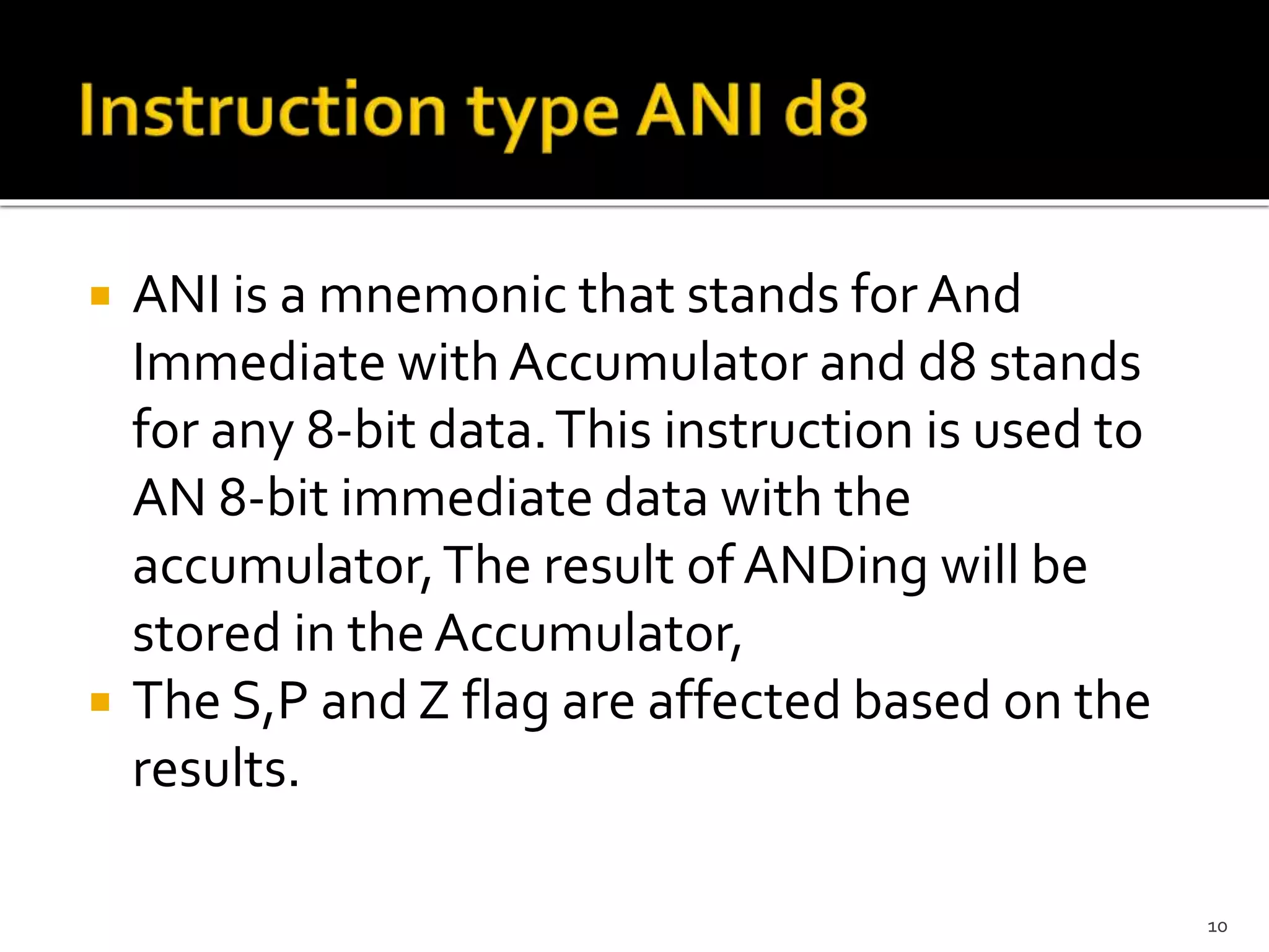  ANI is a mnemonic that stands for And
Immediate with Accumulator and d8 stands
for any 8-bit data.This instruction is used to
AN 8-bit immediate data with the
accumulator,The result of ANDing will be
stored in the Accumulator,
 The S,P and Z flag are affected based on the
results.
10
 