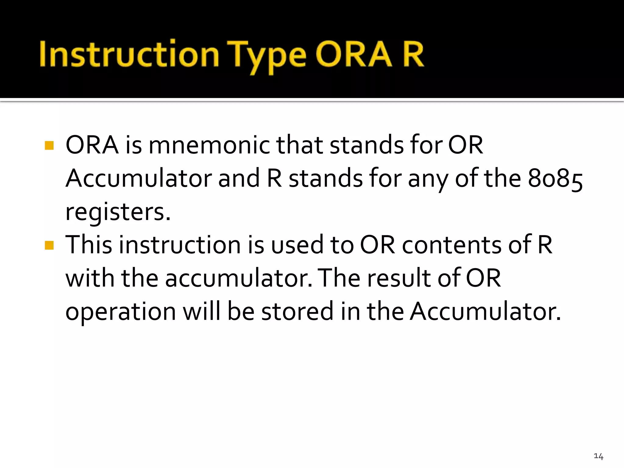  ORA is mnemonic that stands for OR
Accumulator and R stands for any of the 8085
registers.
 This instruction is used to OR contents of R
with the accumulator.The result of OR
operation will be stored in the Accumulator.
14
 