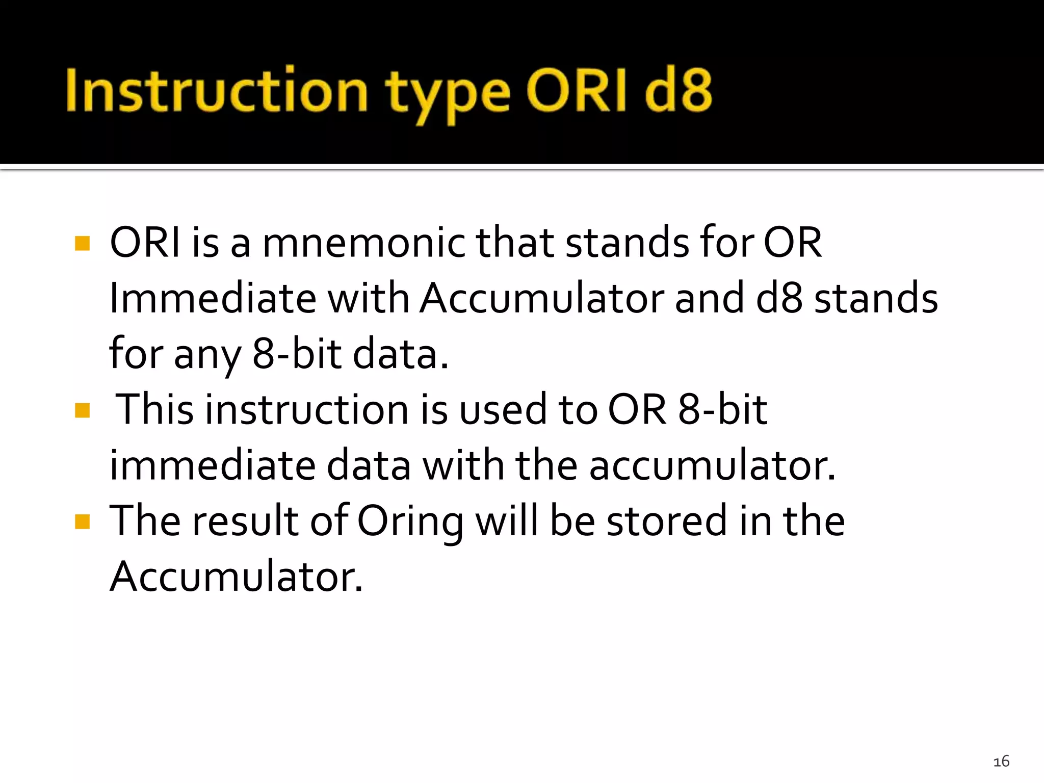  ORI is a mnemonic that stands for OR
Immediate with Accumulator and d8 stands
for any 8-bit data.
 This instruction is used to OR 8-bit
immediate data with the accumulator.
 The result of Oring will be stored in the
Accumulator.
16
 