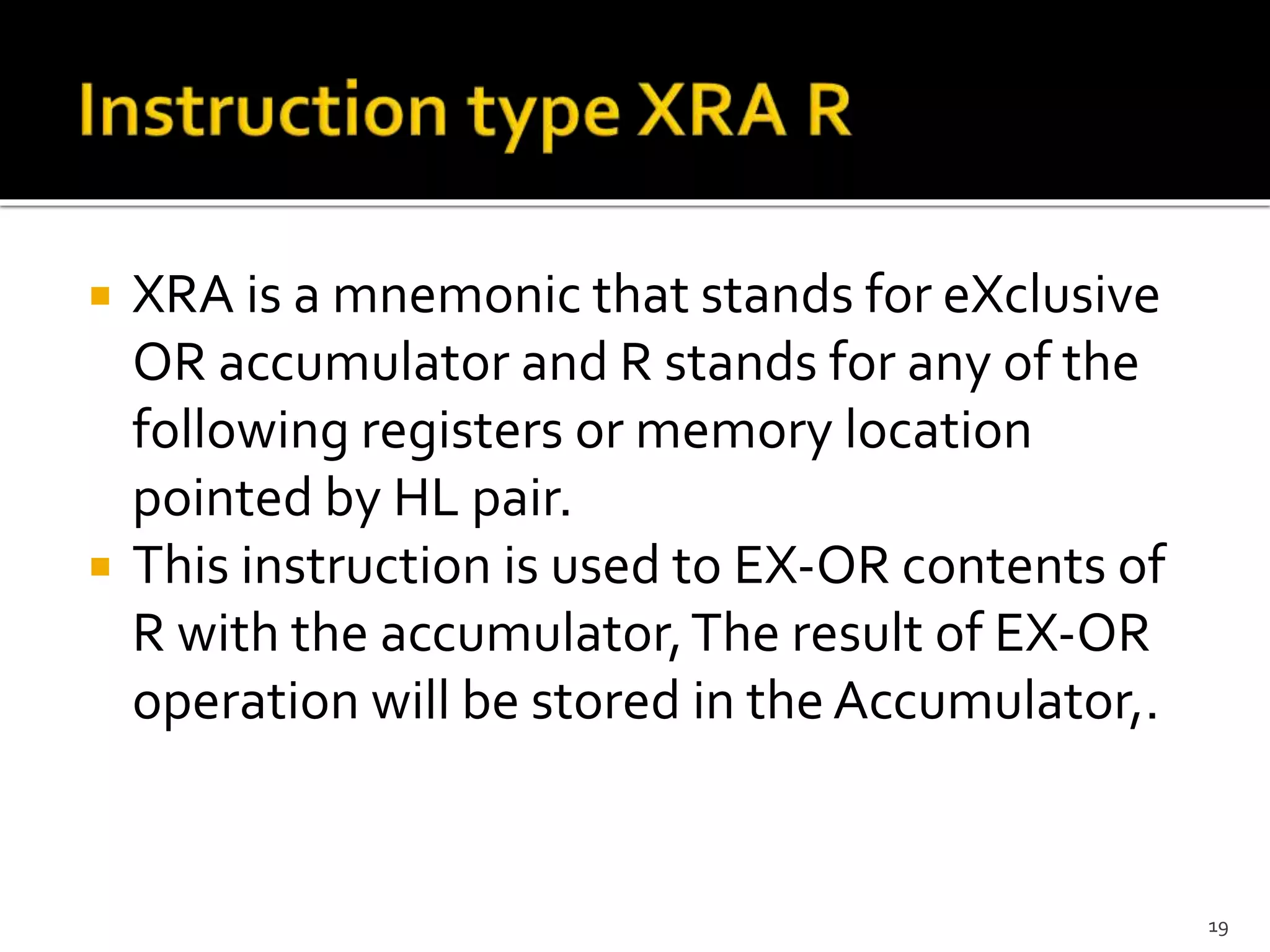  XRA is a mnemonic that stands for eXclusive
OR accumulator and R stands for any of the
following registers or memory location
pointed by HL pair.
 This instruction is used to EX-OR contents of
R with the accumulator,The result of EX-OR
operation will be stored in the Accumulator,.
19
 