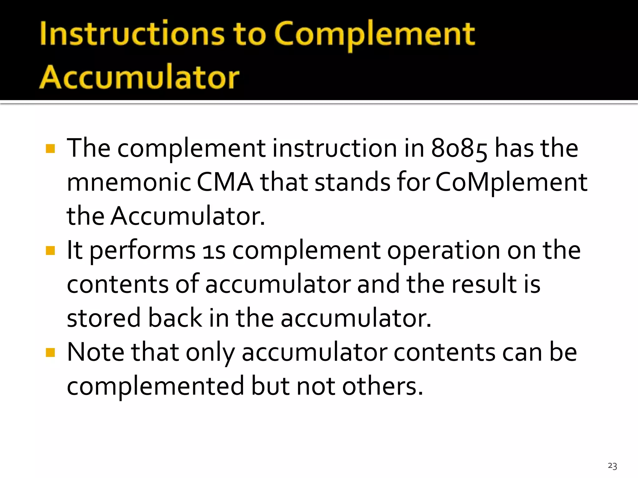  The complement instruction in 8085 has the
mnemonic CMA that stands for CoMplement
the Accumulator.
 It performs 1s complement operation on the
contents of accumulator and the result is
stored back in the accumulator.
 Note that only accumulator contents can be
complemented but not others.
23
 