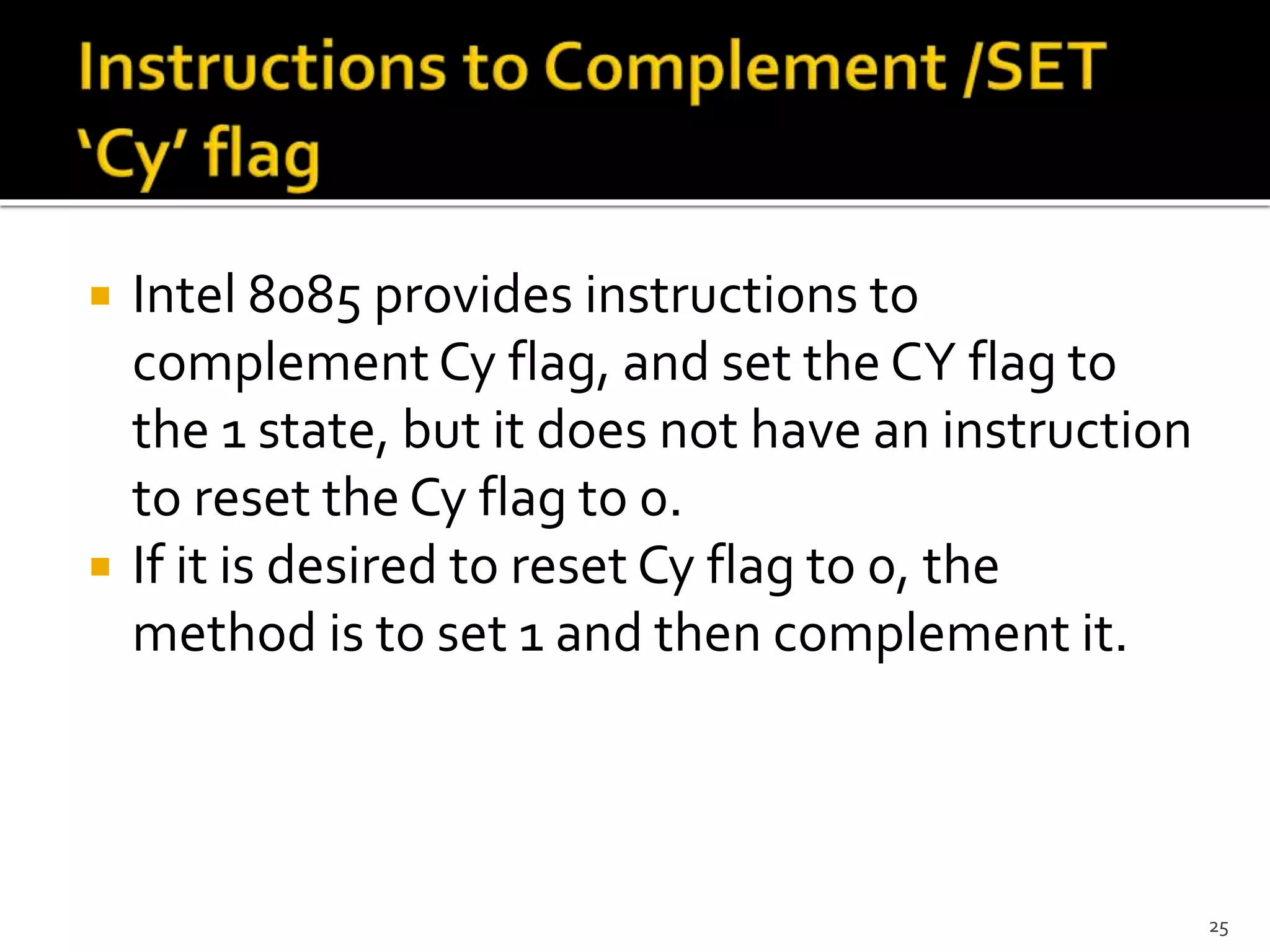 Intel 8085 provides instructions to
complement Cy flag, and set the CY flag to
the 1 state, but it does not have an instruction
to reset the Cy flag to 0.
 If it is desired to reset Cy flag to 0, the
method is to set 1 and then complement it.
25
 