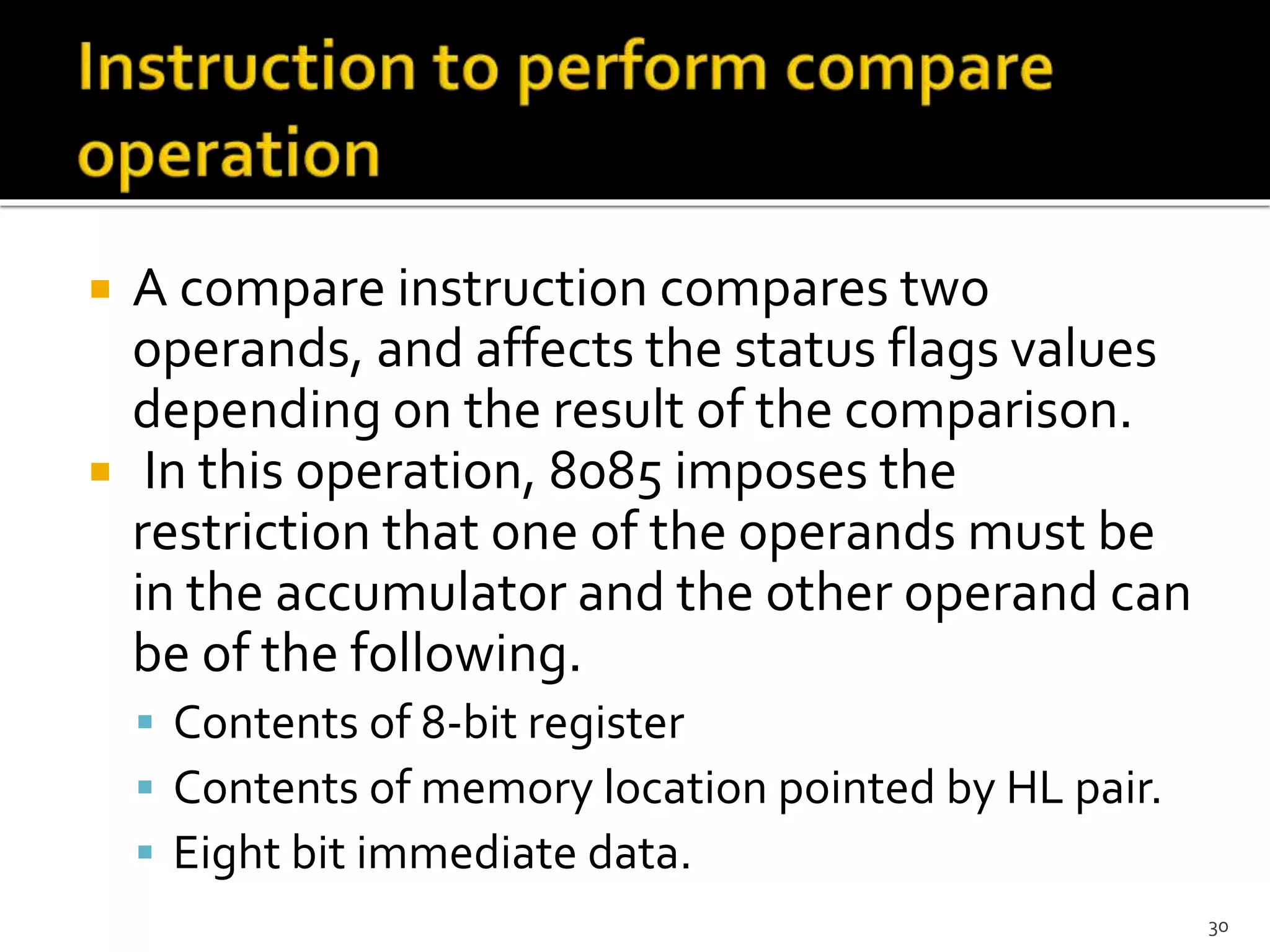  A compare instruction compares two
operands, and affects the status flags values
depending on the result of the comparison.
 In this operation, 8085 imposes the
restriction that one of the operands must be
in the accumulator and the other operand can
be of the following.
 Contents of 8-bit register
 Contents of memory location pointed by HL pair.
 Eight bit immediate data.
30
 