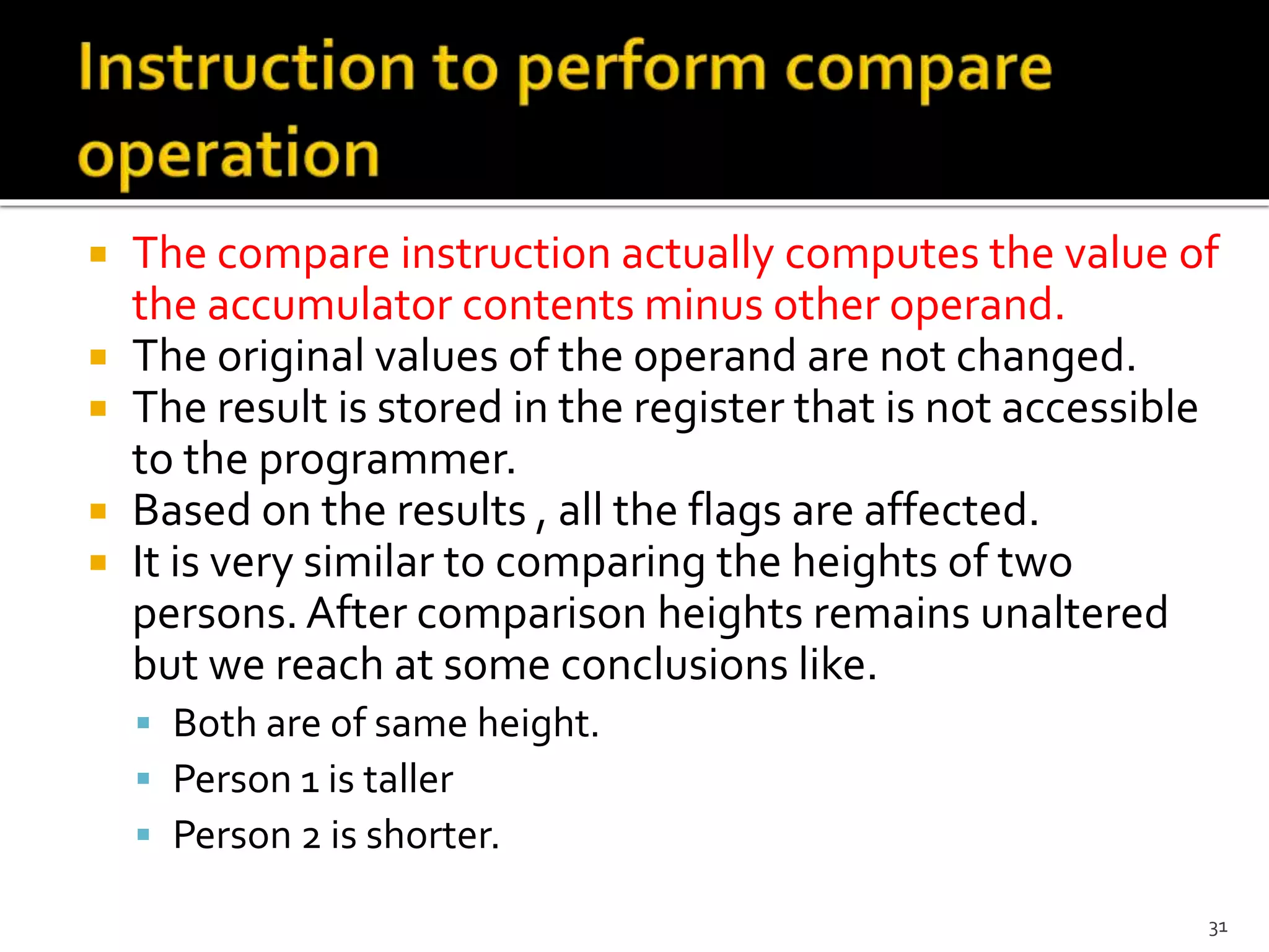  The compare instruction actually computes the value of
the accumulator contents minus other operand.
 The original values of the operand are not changed.
 The result is stored in the register that is not accessible
to the programmer.
 Based on the results , all the flags are affected.
 It is very similar to comparing the heights of two
persons. After comparison heights remains unaltered
but we reach at some conclusions like.
 Both are of same height.
 Person 1 is taller
 Person 2 is shorter.
31
 
