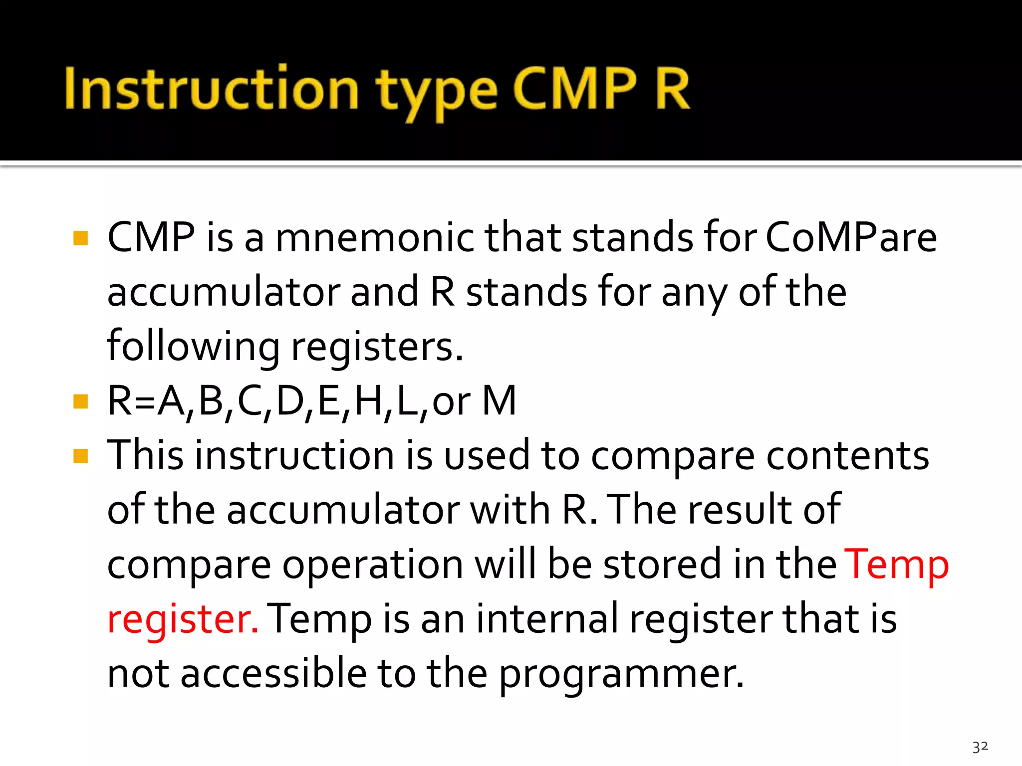  CMP is a mnemonic that stands for CoMPare
accumulator and R stands for any of the
following registers.
 R=A,B,C,D,E,H,L,or M
 This instruction is used to compare contents
of the accumulator with R.The result of
compare operation will be stored in theTemp
register.Temp is an internal register that is
not accessible to the programmer.
32
 